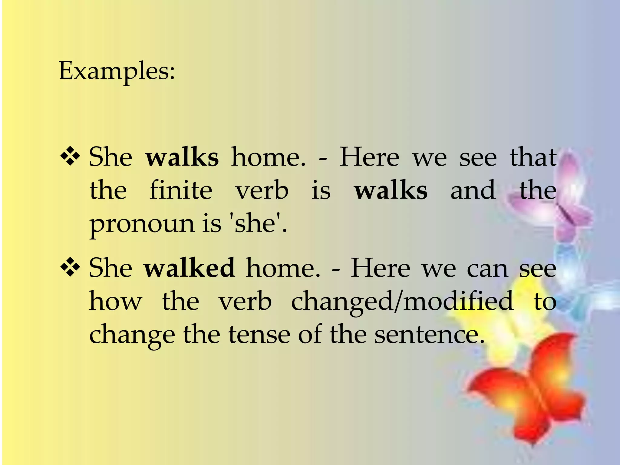 Examples: 
 She walks home. - Here we see that 
the finite verb is walks and the 
pronoun is 'she'. 
 She walked home. - Here we can see 
how the verb changed/modified to 
change the tense of the sentence. 
 