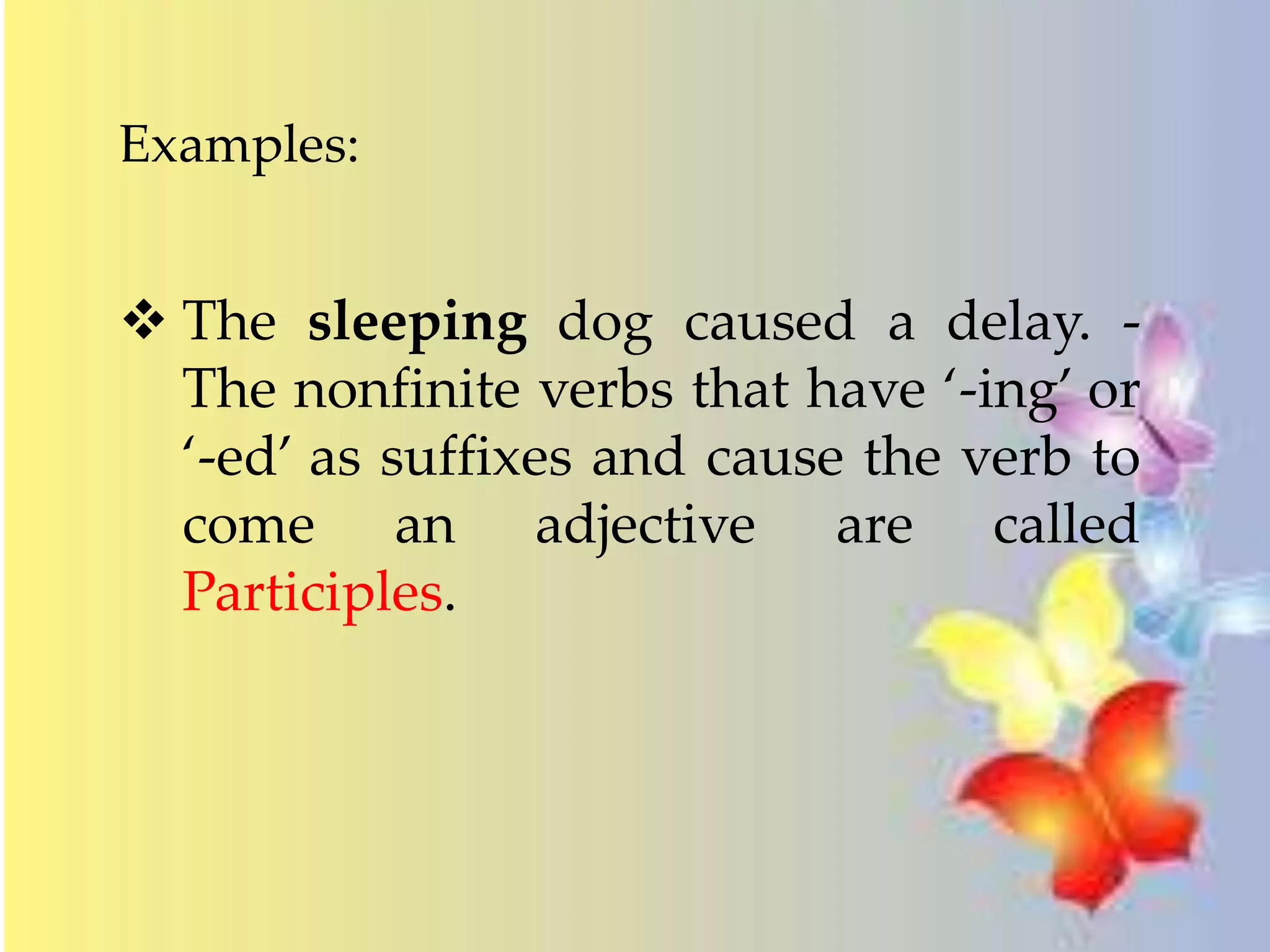 Examples: 
 The sleeping dog caused a delay. - 
The nonfinite verbs that have ‘-ing’ or 
‘-ed’ as suffixes and cause the verb to 
come an adjective are called 
Participles. 
 