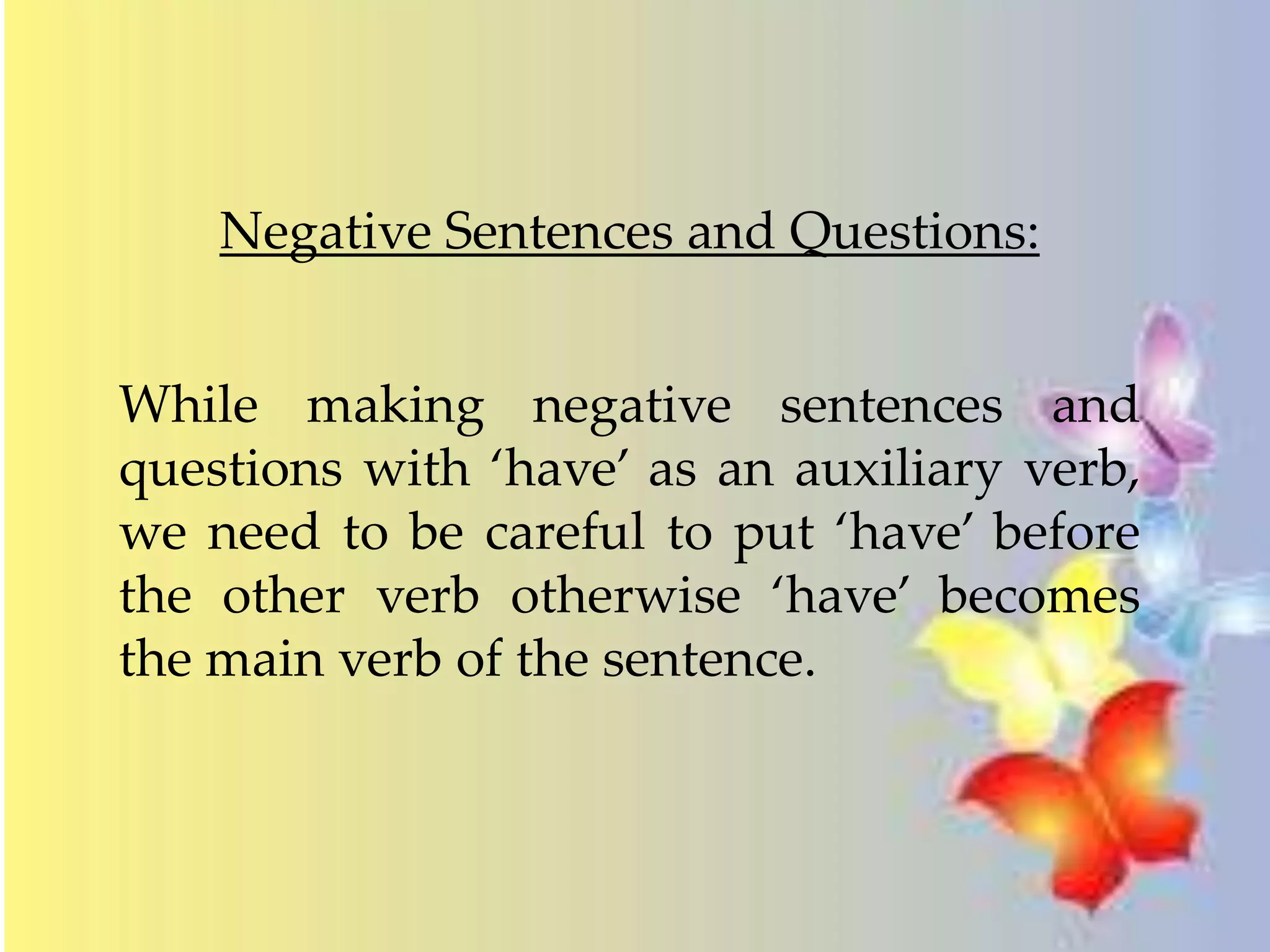 Negative Sentences and Questions: 
While making negative sentences and 
questions with ‘have’ as an auxiliary verb, 
we need to be careful to put ‘have’ before 
the other verb otherwise ‘have’ becomes 
the main verb of the sentence. 
 