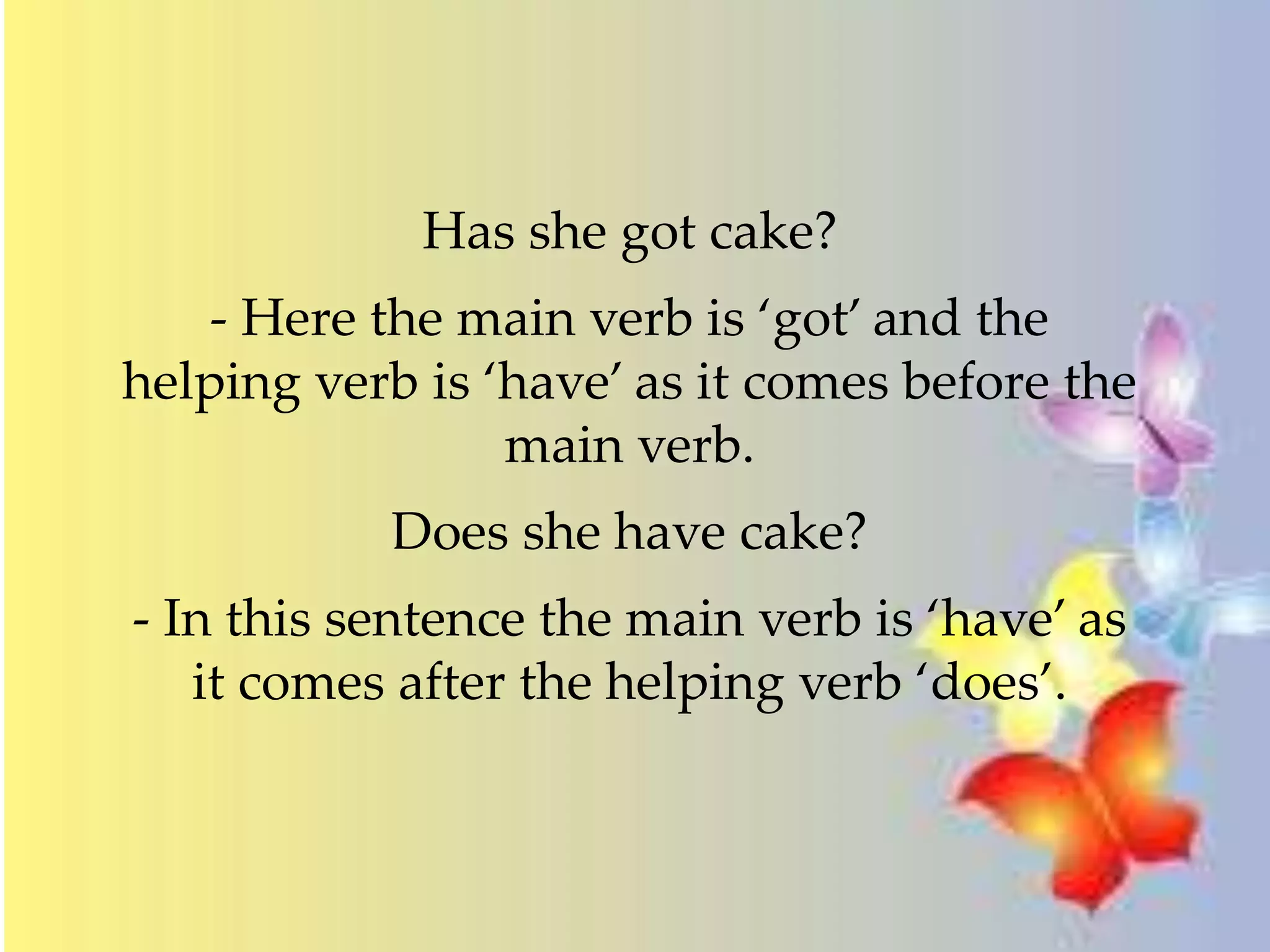 Has she got cake? 
- Here the main verb is ‘got’ and the 
helping verb is ‘have’ as it comes before the 
main verb. 
Does she have cake? 
- In this sentence the main verb is ‘have’ as 
it comes after the helping verb ‘does’. 
 