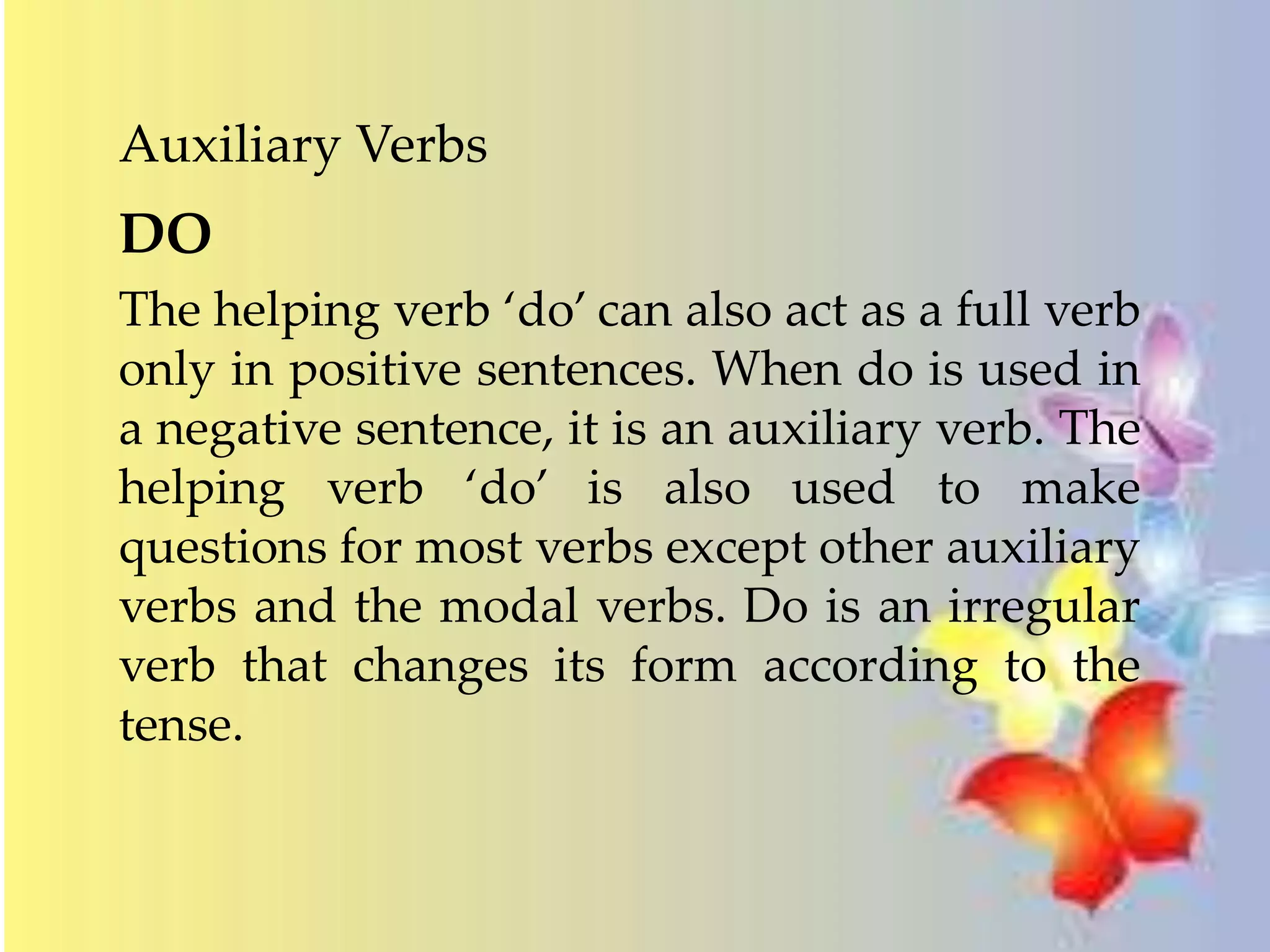 Auxiliary Verbs 
DO 
The helping verb ‘do’ can also act as a full verb 
only in positive sentences. When do is used in 
a negative sentence, it is an auxiliary verb. The 
helping verb ‘do’ is also used to make 
questions for most verbs except other auxiliary 
verbs and the modal verbs. Do is an irregular 
verb that changes its form according to the 
tense. 
 