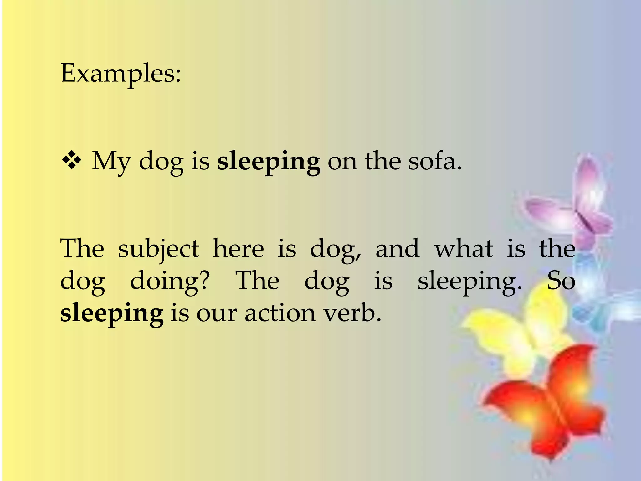 Examples: 
 My dog is sleeping on the sofa. 
The subject here is dog, and what is the 
dog doing? The dog is sleeping. So 
sleeping is our action verb. 
 