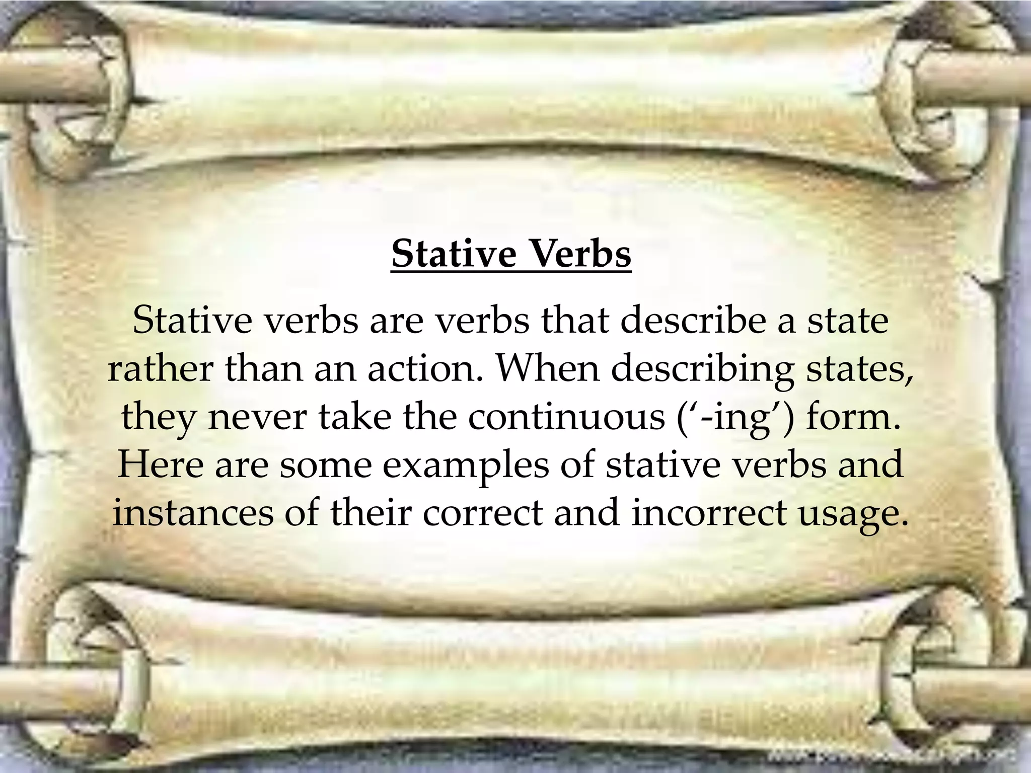 Stative Verbs 
Stative verbs are verbs that describe a state 
rather than an action. When describing states, 
they never take the continuous (‘-ing’) form. 
Here are some examples of stative verbs and 
instances of their correct and incorrect usage. 
 