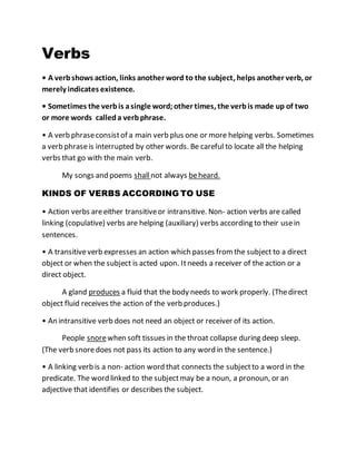 Verbs
• A verbshows action, links another word to the subject, helps another verb, or
merely indicates existence.
• Sometimes the verbis asingle word; other times, the verbis made up of two
or more words calleda verbphrase.
• A verb phraseconsistof a main verb plus one or more helping verbs. Sometimes
a verb phraseis interrupted by other words. Be careful to locate all the helping
verbs that go with the main verb.
My songs and poems shallnot always beheard.
KINDS OF VERBS ACCORDING TO USE
• Action verbs areeither transitiveor intransitive. Non- action verbs are called
linking (copulative) verbs are helping (auxiliary) verbs according to their usein
sentences.
• A transitiveverb expresses an action which passes from the subject to a direct
object or when the subject is acted upon. Itneeds a receiver of the action or a
direct object.
A gland produces a fluid that the body needs to work properly. (Thedirect
object fluid receives the action of the verb produces.)
• An intransitive verb does not need an object or receiver of its action.
People snorewhen soft tissues in the throat collapse during deep sleep.
(The verb snoredoes not pass its action to any word in the sentence.)
• A linking verb is a non- action word that connects the subjectto a word in the
predicate. The word linked to the subjectmay be a noun, a pronoun, or an
adjective that identifies or describes the subject.
 