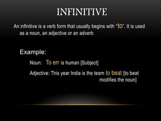 INFINITIVE
An infinitive is a verb form that usually begins with “to”. It is used
as a noun, an adjective or an adverb
Example:
Noun: To err is human [Subject]
Adjective: This year India is the team to beat [to beat
modifies the noun]
 