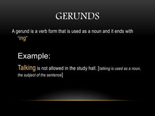 GERUNDS
A gerund is a verb form that is used as a noun and it ends with
“ing”
Example:
Talking is not allowed in the study hall. [talking is used as a noun,
the subject of the sentence]
 