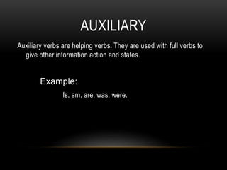 AUXILIARY
Auxiliary verbs are helping verbs. They are used with full verbs to
give other information action and states.
Example:
Is, am, are, was, were.
 