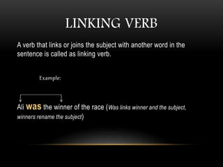 LINKING VERB
A verb that links or joins the subject with another word in the
sentence is called as linking verb.
Example:
Ali was the winner of the race (Was links winner and the subject,
winners rename the subject)
 
