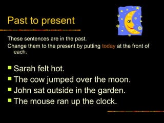 Past to present
These sentences are in the past.
Change them to the present by putting today at the front of
each.
 Sarah felt hot.
 The cow jumped over the moon.
 John sat outside in the garden.
 The mouse ran up the clock.
 