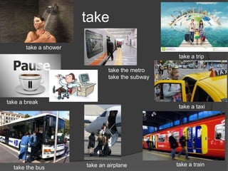 take
take a trip
take a taxi
take a train
take a shower
take the metro
take the subway
take a break
take the bus take an airplane
 
