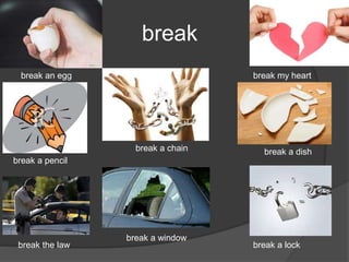 break
break an egg
break a pencil
break a chain
break my heart
break a dish
break the law
break a window
break a lock
 