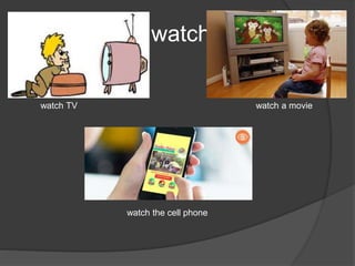 watch
watch TV watch a movie
watch the cell phone
 