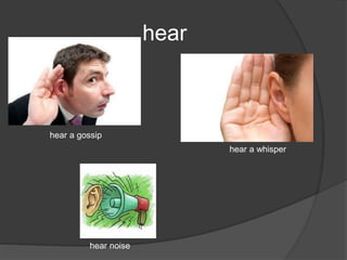hear
hear a gossip
hear a whisper
hear noise
 