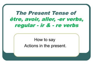 The Present Tense of
être, avoir, aller, -er verbs,
regular - ir & - re verbs
How to say
Actions in the present.
 