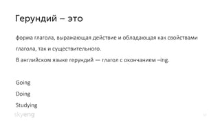 12
форма глагола, выражающая действие и обладающая как свойствами
глагола, так и существительного.
В английском языке герундий — глагол с окончанием –ing.
Going
Doing
Studying
 