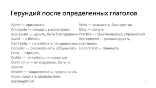 10
Admit — признавать
Аnticipate — ожидать, рассчитывать
Appreciate — ценить, быть благодарным
Avoid — избегать
Can't help — не избежать, не удержаться
Consider — рассматривать, обдумывать
Deny — отрицать
Dislike — не любить, не нравиться
Don't mind — не возражать, быть не
против
Involve — подразумевать, предполагать
Enjoy- получать удовольствие,
наслаждаться
Mind — возражать, быть против
Miss — скучать
Practice — практиковаться, упражняться
Recommend — рекомендовать,
советовать
Understand — понимать
 
