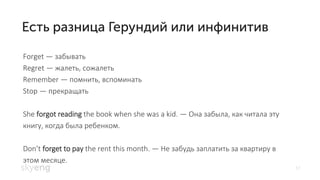 17
Forget — забывать
Regret — жалеть, сожалеть
Remember — помнить, вспоминать
Stop — прекращать, оста
She forgot reading the book when she was a kid. — Она забыла, как читала эту
книгу, когда была ребенком.
Don’t forget to pay the rent this month. — Не забудь заплатить за квартиру в
этом месяце.
 
