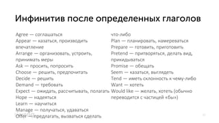 10
Agree — соглашаться
Appear — казаться, производить
впечатление
Arrange — организовать, устроить,
принимать меры
Ask — просить, попросить
Choose — решить, предпочитать
Decide — решить
Demand — требовать
Expect — ожидать, рассчитывать, полагать
Hope — надеяться
Learn — научиться
Manage — получаться, удаваться
Offer — предлагать, вызваться сделать
что-либо
Plan — планировать, намереваться
Prepare — готовить, приготовить
Pretend — притворяться, делать вид,
прикидываться
Promise — обещать
Seem — казаться, выглядеть
Tend — иметь склонность к чему-либо
Want — хотеть
Would like — желать, хотеть (обычно
переводится с частицей «бы»)
 
