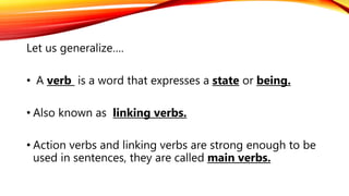 Let us generalize….
• A verb is a word that expresses a state or being.
• Also known as linking verbs.
• Action verbs and linking verbs are strong enough to be
used in sentences, they are called main verbs.
 