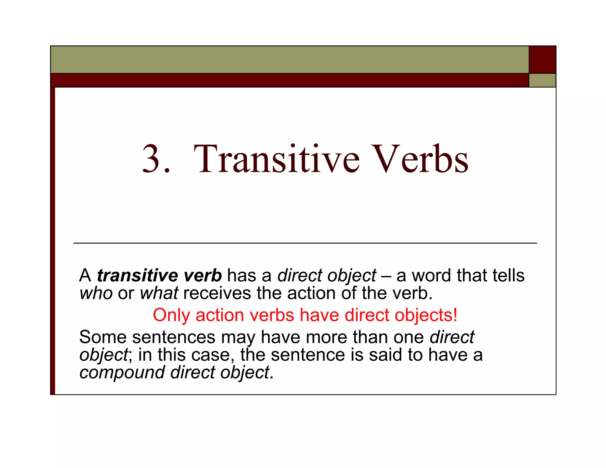 3. Transitive Verbs
A transitive verb has a direct object – a word that tells
who or what receives the action of the verb.
Only action verbs have direct objects!
Some sentences may have more than one direct
object; in this case, the sentence is said to have a
compound direct object.
 