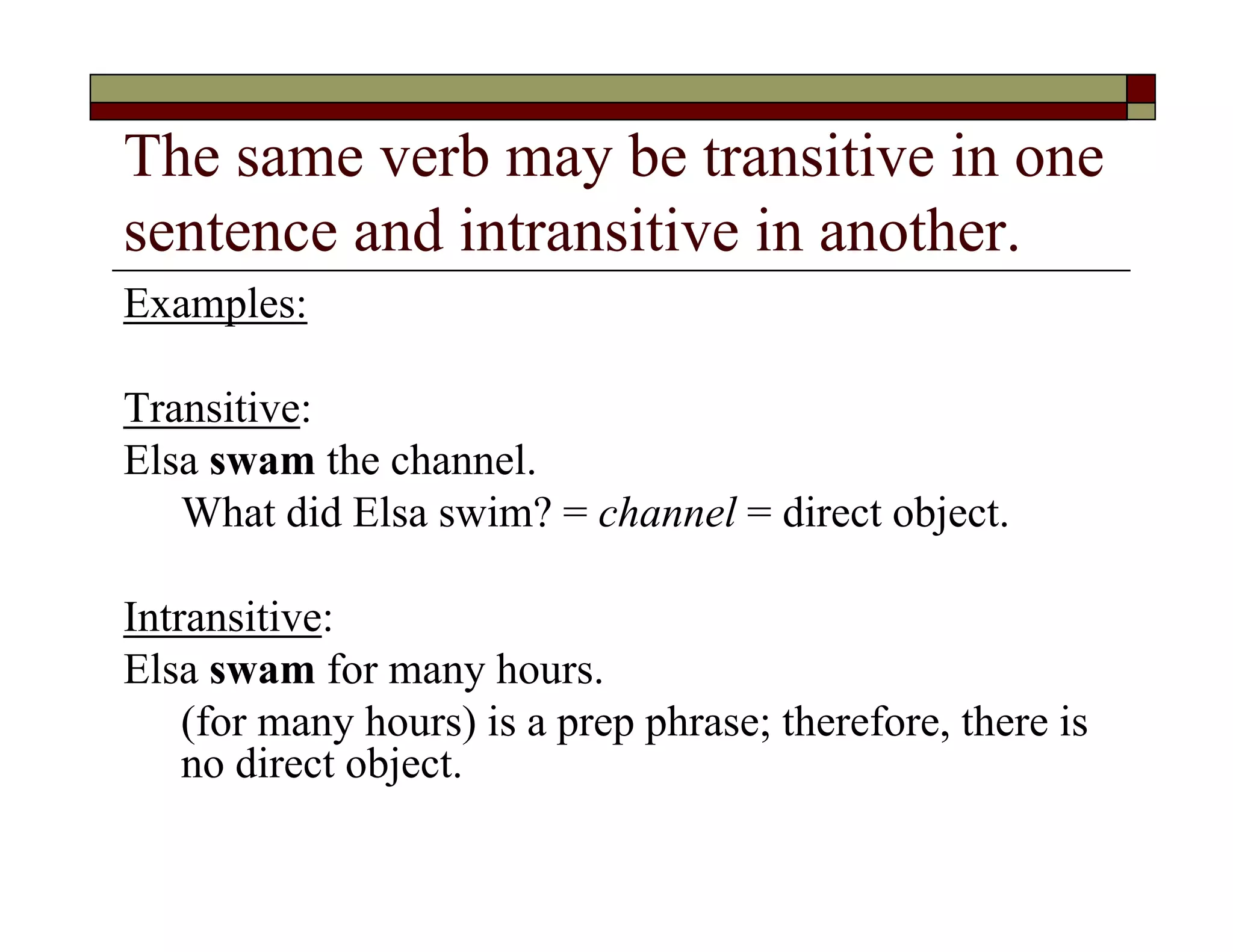The same verb may be transitive in one
sentence and intransitive in another.
Examples:
Transitive:
Elsa swam the channel.
What did Elsa swim? = channel = direct object.
Intransitive:
Elsa swam for many hours.
(for many hours) is a prep phrase; therefore, there is
no direct object.
 