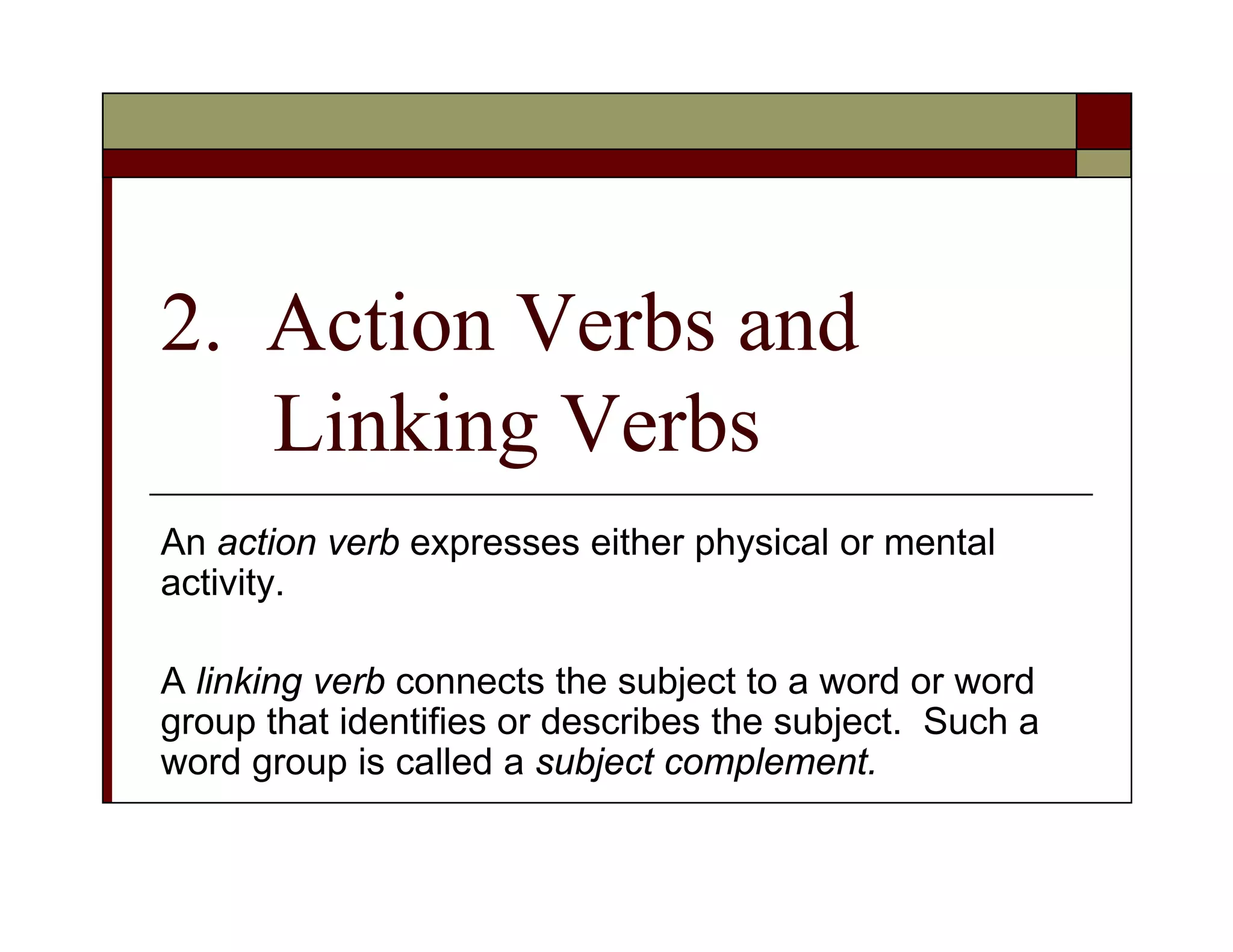 2. Action Verbs and
Linking Verbs
An action verb expresses either physical or mental
activity.
A linking verb connects the subject to a word or word
group that identifies or describes the subject. Such a
word group is called a subject complement.
 