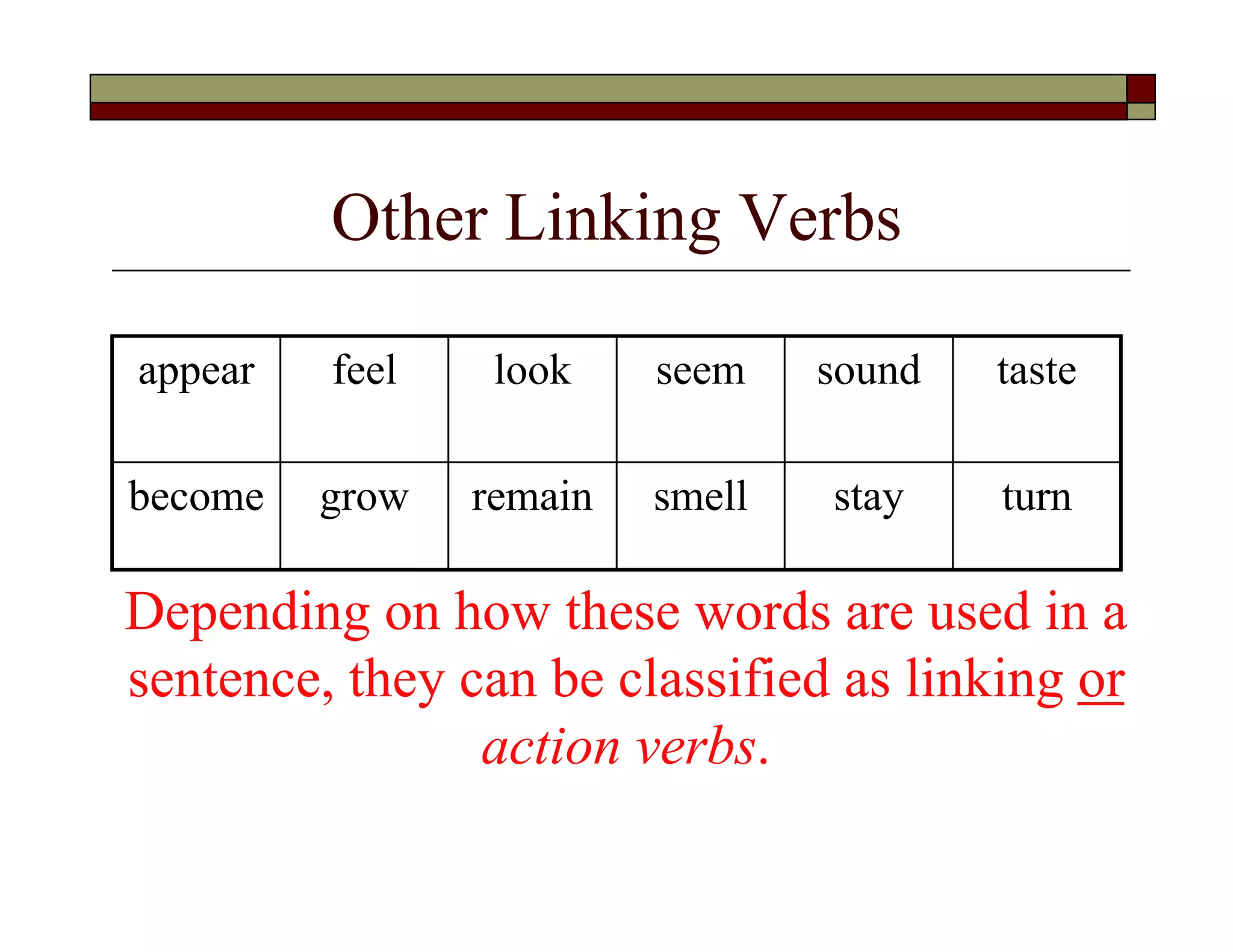 Other Linking Verbs
appear feel look seem sound taste
become grow remain smell stay turn
Depending on how these words are used in a
sentence, they can be classified as linking or
action verbs.
 