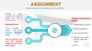 ASSIGNMENT
Create a poem
roughly on a sheet of
paper. The title of
your poem is –
My Best Friend
Then, transfer it
neatly on any
colourful cardboard
paper.
You can design your
work with beautiful
diagrams and colour
them neatly.
Things I will be looking
out for:
1. Presentation of work.
2. Neat handwriting.
3. Your use of verbs.
4. Titling of your work.
(Name, date and
class)
20 marks
Take a picture of it and upload it on the platform.
 