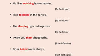 • He likes watching horror movies.
(Pr. Participle)
• I like to dance in the parties.
(To infinitive)
• The sleeping tiger is dangerous.
(Pr. Participle)
• I want you think about verbs.
(Bare infinitive)
• Drink boiled water always.
(Past participle)
 