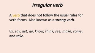 Irregular verb
A verb that does not follow the usual rules for
verb forms. Also known as a strong verb.
Ex. say, get, go, know, think, see, make, come,
and take.
 