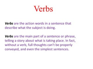 Verbs are the action words in a sentence that
describe what the subject is doing.
Verbs are the main part of a sentence or phrase,
telling a story about what is taking place. In fact,
without a verb, full thoughts can’t be properly
conveyed, and even the simplest sentences.
Verbs
 