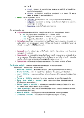 CATALÀ
● Simple present de cortesia (què tindria caramels?) la probabilitat,
possibilitat o suposició.
● Compost probabilitat, possibilitat o suposició en el passat. (ell hauria
hagut de pensat en les conseqüències)
o Mode, com se’ns presenta l’acció.
● Indicatiu, presenta l’acció com a real, independentment del temps.
● Subjuntiu, expressem un desig o presenten una hipòtesi o suposició,
quelcom que no és real.
● Imperatiu, presenta l’acció com una ordre.
Els verbs poden ser :
♦ Regulars segueixen un model al conjugar-los. Hi ha tres conjugacions o models:
▪ 1ra. Conjugació verbs acabats en -ar. Ex: ballar, saltar,...
▪ 2ona. Conjugació verbs acabats en –er o –re. Ex: prendre, córrer, ...
▪ 3era. Conjugació verbs acabats en –ir. Ex : dormir, ...
♦ Irregulars, aquells que tenen variacions ortogràfiques i que no segueixen el models, per
poder saber com es conjuguen podem utilitzar els llibres de verbs ( Xurriaguera o
altres), o el edu365 o XTEC ( a internet).
♦ Personals ,porten subjecte que qui fa l’acció o l’estat o el procés del verb. Aquests es
conjuguen sis persones.
♦ Impersonals, no tenen subjecte que faci l’acció i només tenen la forma conjugada de la
tercera persona del singular. Aquest verbs són haver-hi (ex: hi ha, hi han ) i els verbs
que fan referència a fenòmens meteorològics (ex: ploure, nevar, ...).
♦ Pronominals, verbs que es conjuguen acompanyats d’un pronom personal reflexiu.
Perifrasis verbals. Donen uns valors i matisos especials als verbs principals.
Formats per : verb auxiliar + verb principal.
o haver de + infinitiu.- té sentit d’obligació. (Has de portar els llibres a l’institut)
o Deure+ infinitiu.- valor de probabilitat. (La Carme deu estar a punt d’arribar)
o Anar + infinitiu .- que volem realitzar-lo immediatament. (Anava a escriure’t,quan has
trucat)
o Tornar a + infinitiu.- repetició. ( va tornar acomiadar-se amb llàgrimes als ulls)
o Estar , anar seguir + gerundi .- valor repetitiu, acció que dura o es repeteix.
(Està dormint, va estudiant,...)
o Deixar, quedar + participi .- indiquen una conseqüència present d’una acció ja feta.
(La qüestió havia quedat resolta en poca estona)
o Tenir + participi.- indica una acció realitzada per efecte d’una acció anterior. (tenien
previst arribar més d’hora)
o Poder + infinitiu .- indica possibilitat. (Pots comprar si cobres aquest mes)
o Acabar de + infinitiu.- indica temporalitat. (S’acaba de para l’autobús)
2
 