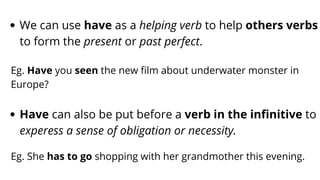 We can use have as a helping verb to help others verbs
to form the present or past perfect.
Eg. Have you seen the new film about underwater monster in
Europe?
Have can also be put before a verb in the infinitive to
experess a sense of obligation or necessity.
Eg. She has to go shopping with her grandmother this evening.
 