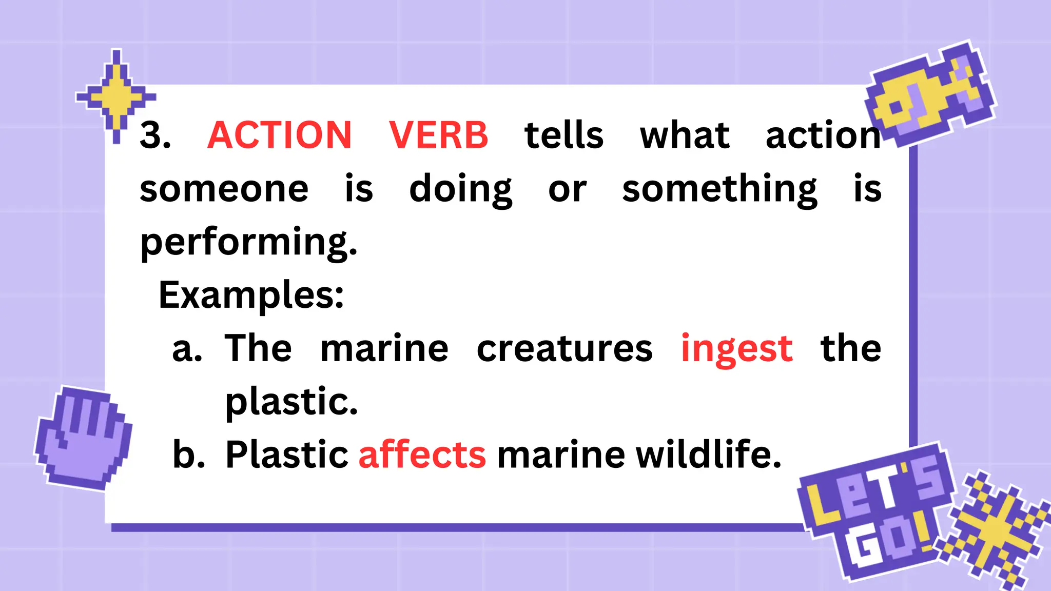 3. ACTION VERB tells what action
someone is doing or something is
performing.
Examples:
a. The marine creatures ingest the
plastic.
b. Plastic affects marine wildlife.
 