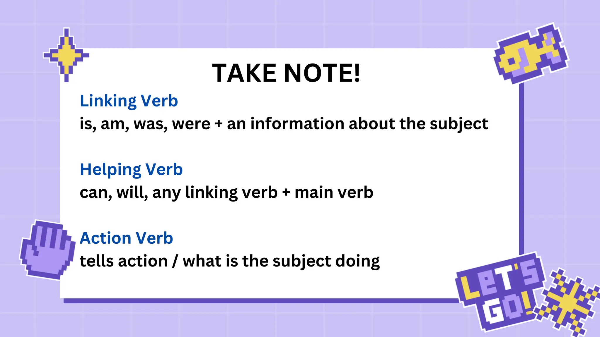 TAKE NOTE!
Linking Verb
is, am, was, were + an information about the subject
Helping Verb
can, will, any linking verb + main verb
Action Verb
tells action / what is the subject doing
 