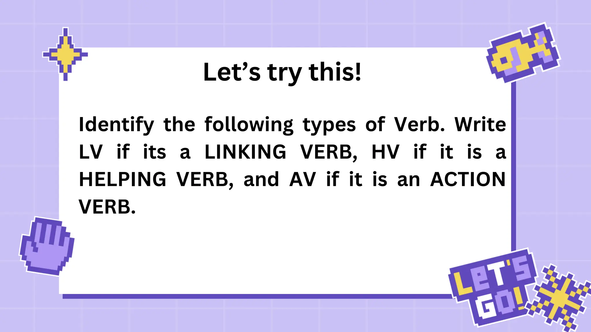 Let’s try this!
Identify the following types of Verb. Write
LV if its a LINKING VERB, HV if it is a
HELPING VERB, and AV if it is an ACTION
VERB.
 