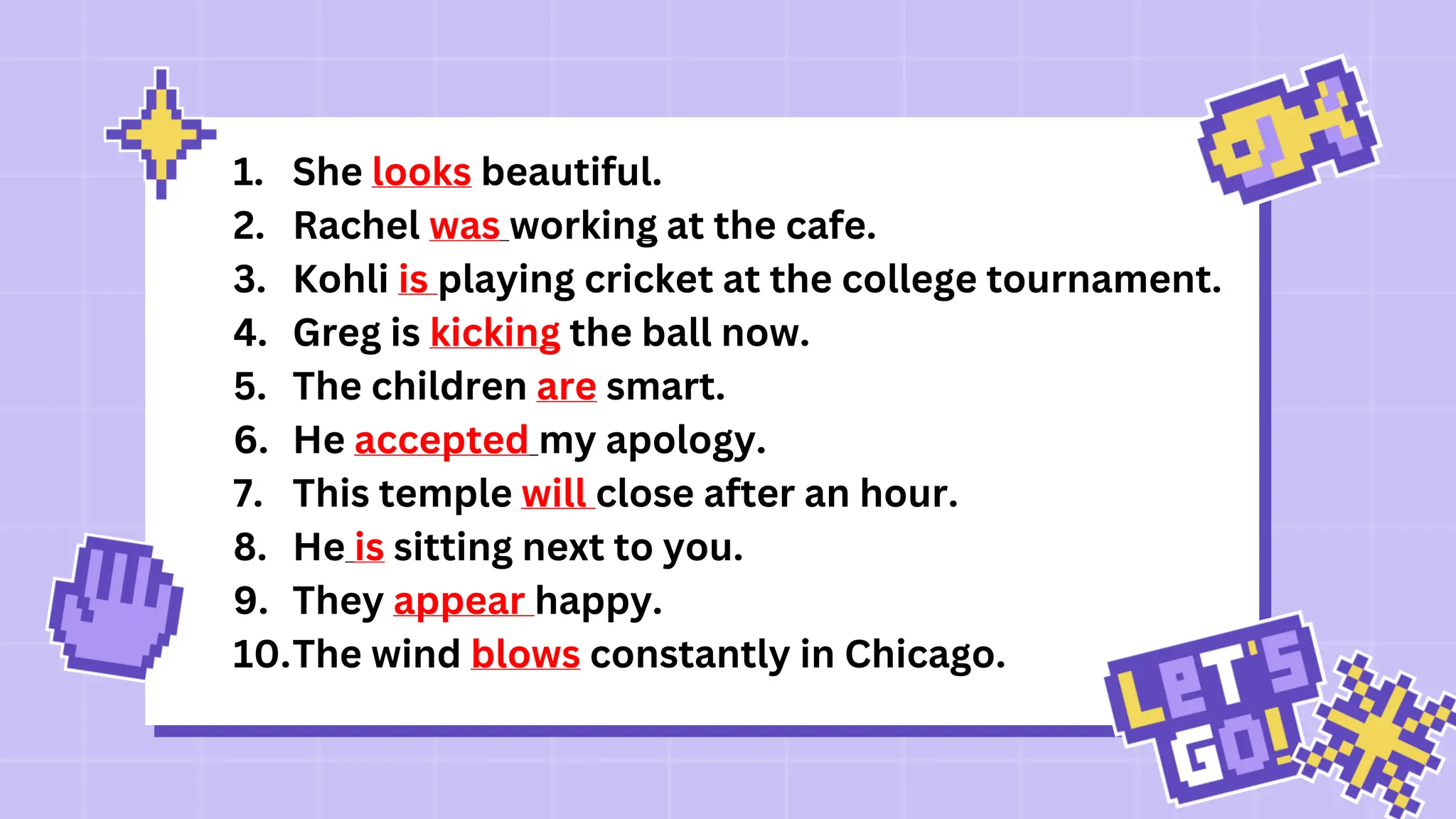 1. She looks beautiful.
2. Rachel was working at the cafe.
3. Kohli is playing cricket at the college tournament.
4. Greg is kicking the ball now.
5. The children are smart.
6. He accepted my apology.
7. This temple will close after an hour.
8. He is sitting next to you.
9. They appear happy.
10.The wind blows constantly in Chicago.
 