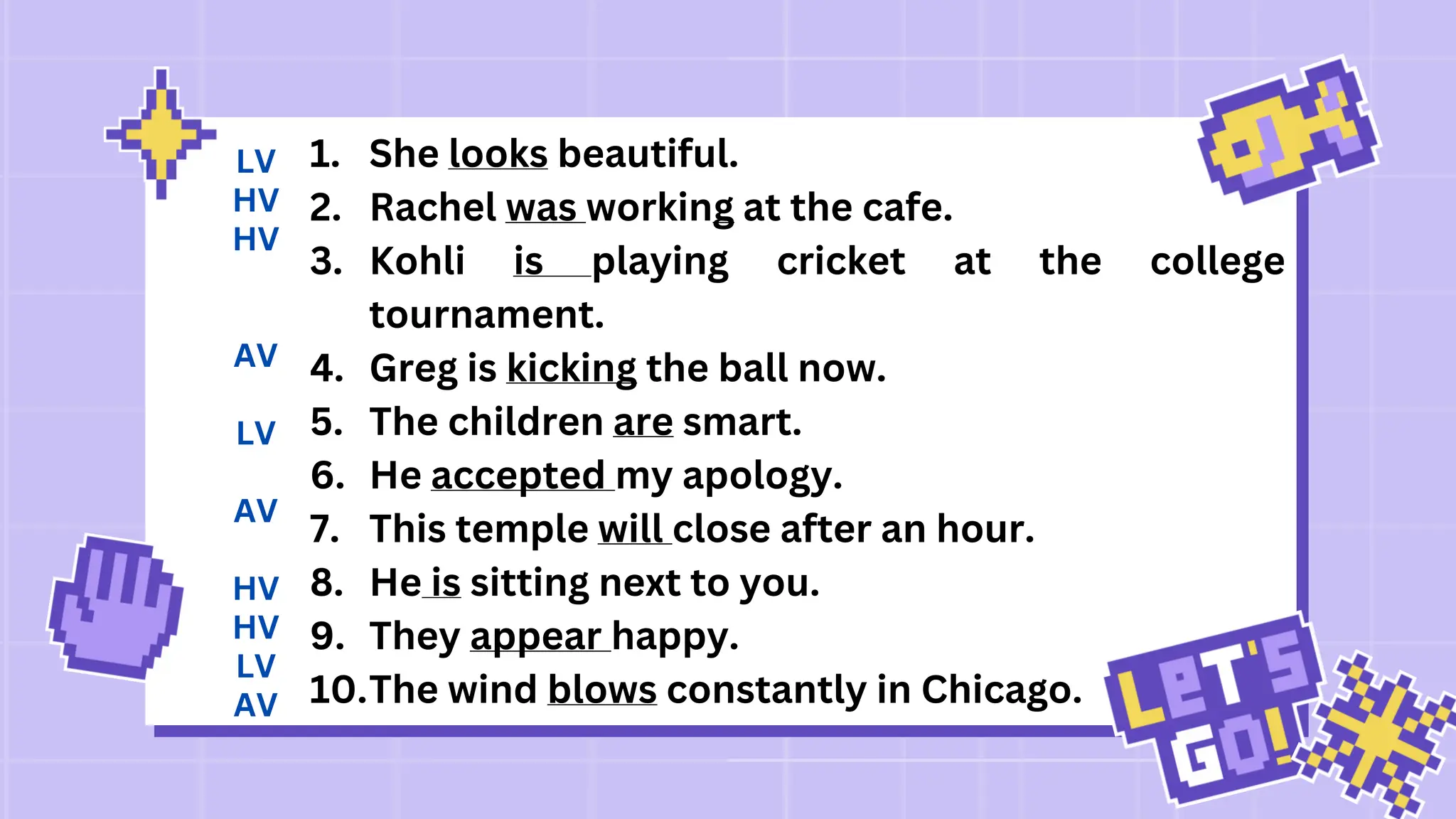 1. She looks beautiful.
2. Rachel was working at the cafe.
3. Kohli is playing cricket at the college
tournament.
4. Greg is kicking the ball now.
5. The children are smart.
6. He accepted my apology.
7. This temple will close after an hour.
8. He is sitting next to you.
9. They appear happy.
10.The wind blows constantly in Chicago.
LV
HV
HV
AV
LV
AV
HV
HV
LV
AV
 