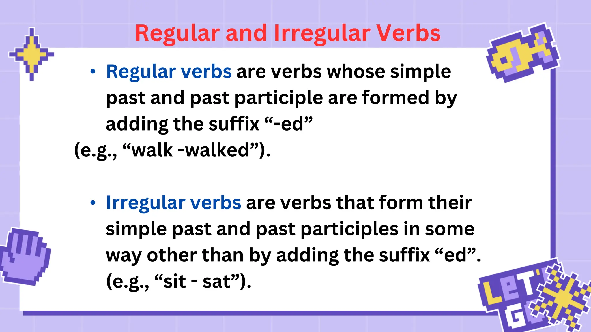 Regular and Irregular Verbs
• Regular verbs are verbs whose simple
past and past participle are formed by
adding the suffix “-ed”
(e.g., “walk -walked”).
• Irregular verbs are verbs that form their
simple past and past participles in some
way other than by adding the suffix “ed”.
(e.g., “sit - sat”).
 