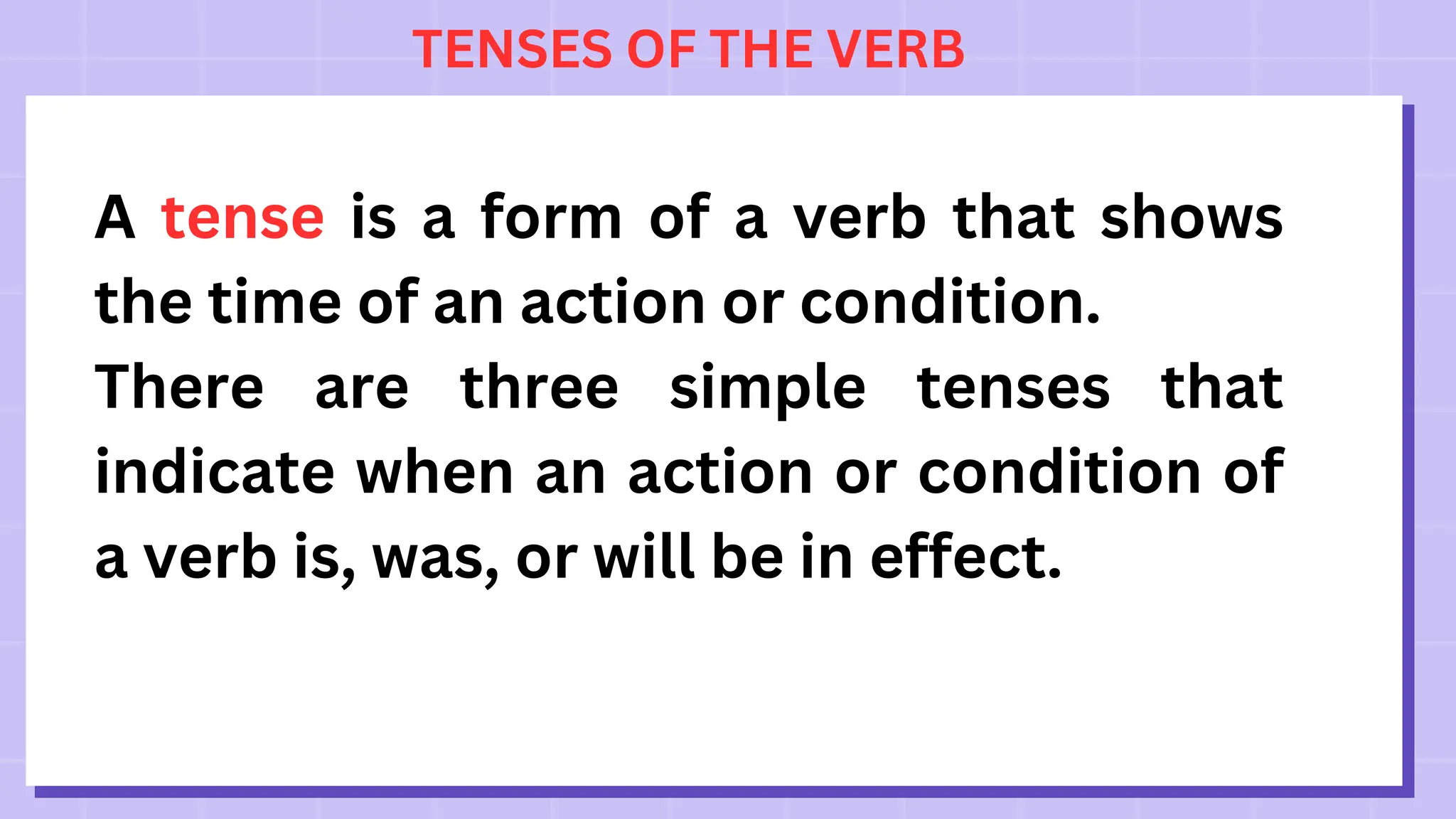 TENSES OF THE VERB
A tense is a form of a verb that shows
the time of an action or condition.
There are three simple tenses that
indicate when an action or condition of
a verb is, was, or will be in effect.
 