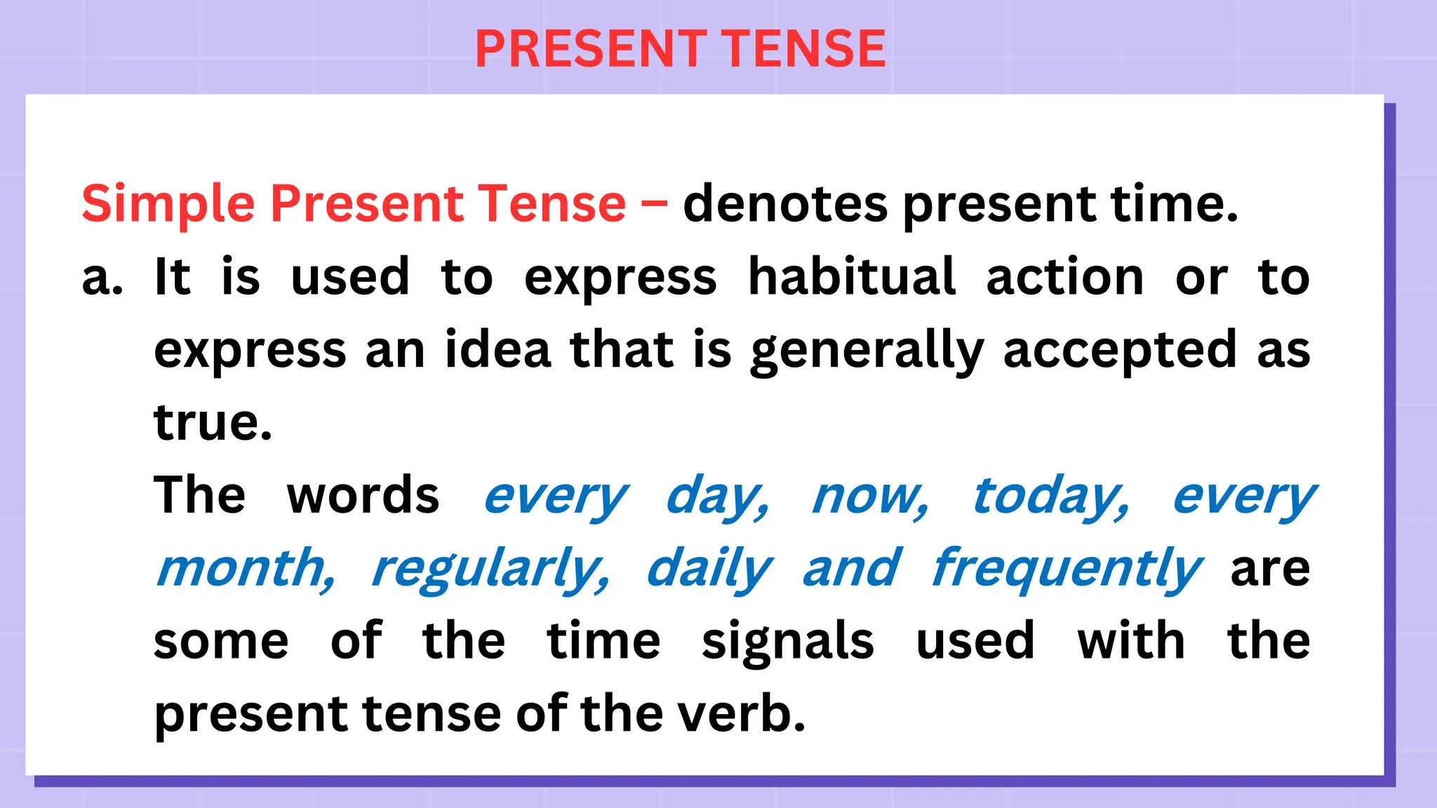 PRESENT TENSE
Simple Present Tense – denotes present time.
a. It is used to express habitual action or to
express an idea that is generally accepted as
true.
The words every day, now, today, every
month, regularly, daily and frequently are
some of the time signals used with the
present tense of the verb.
 