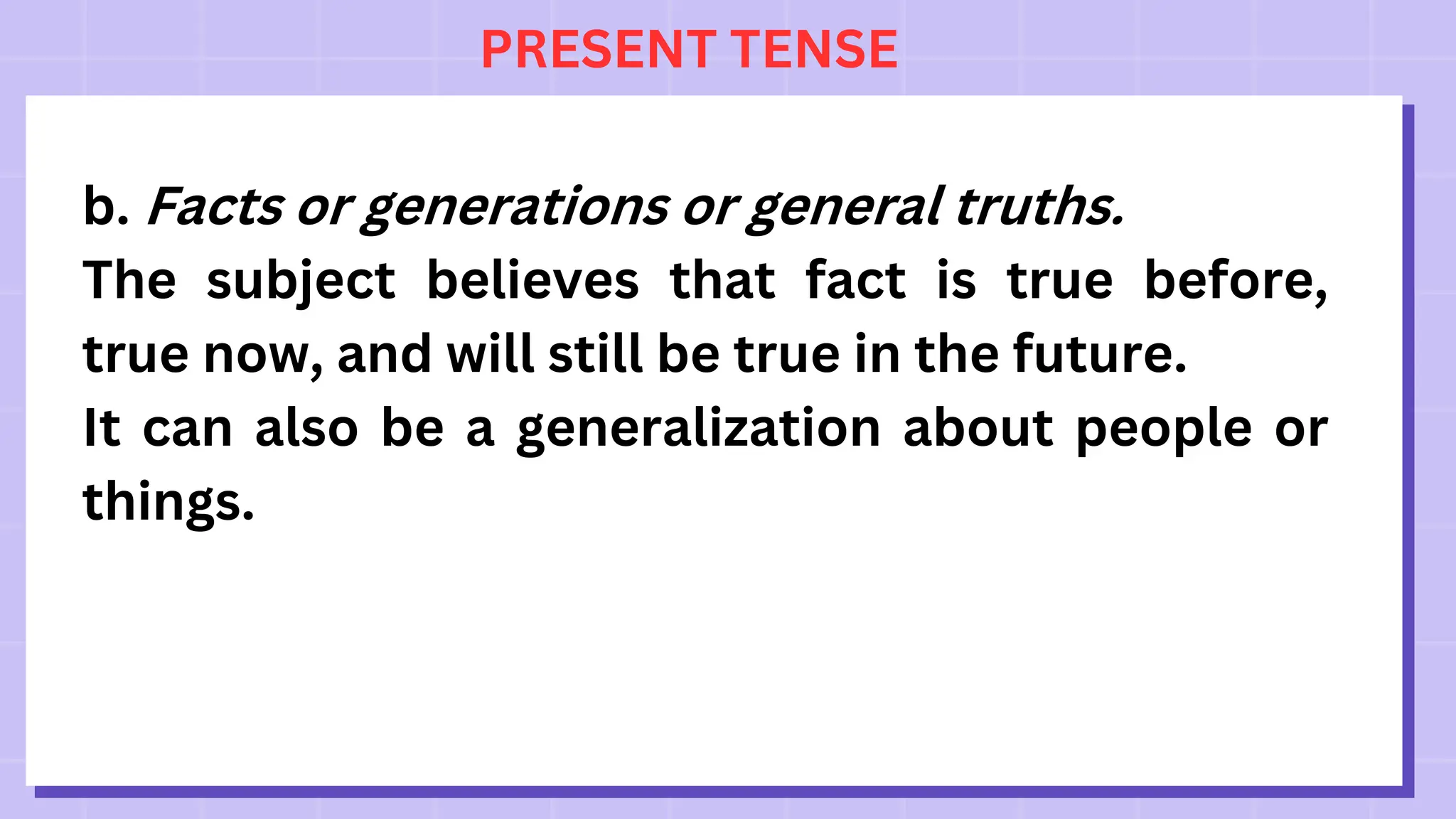 PRESENT TENSE
b. Facts or generations or general truths.
The subject believes that fact is true before,
true now, and will still be true in the future.
It can also be a generalization about people or
things.
 