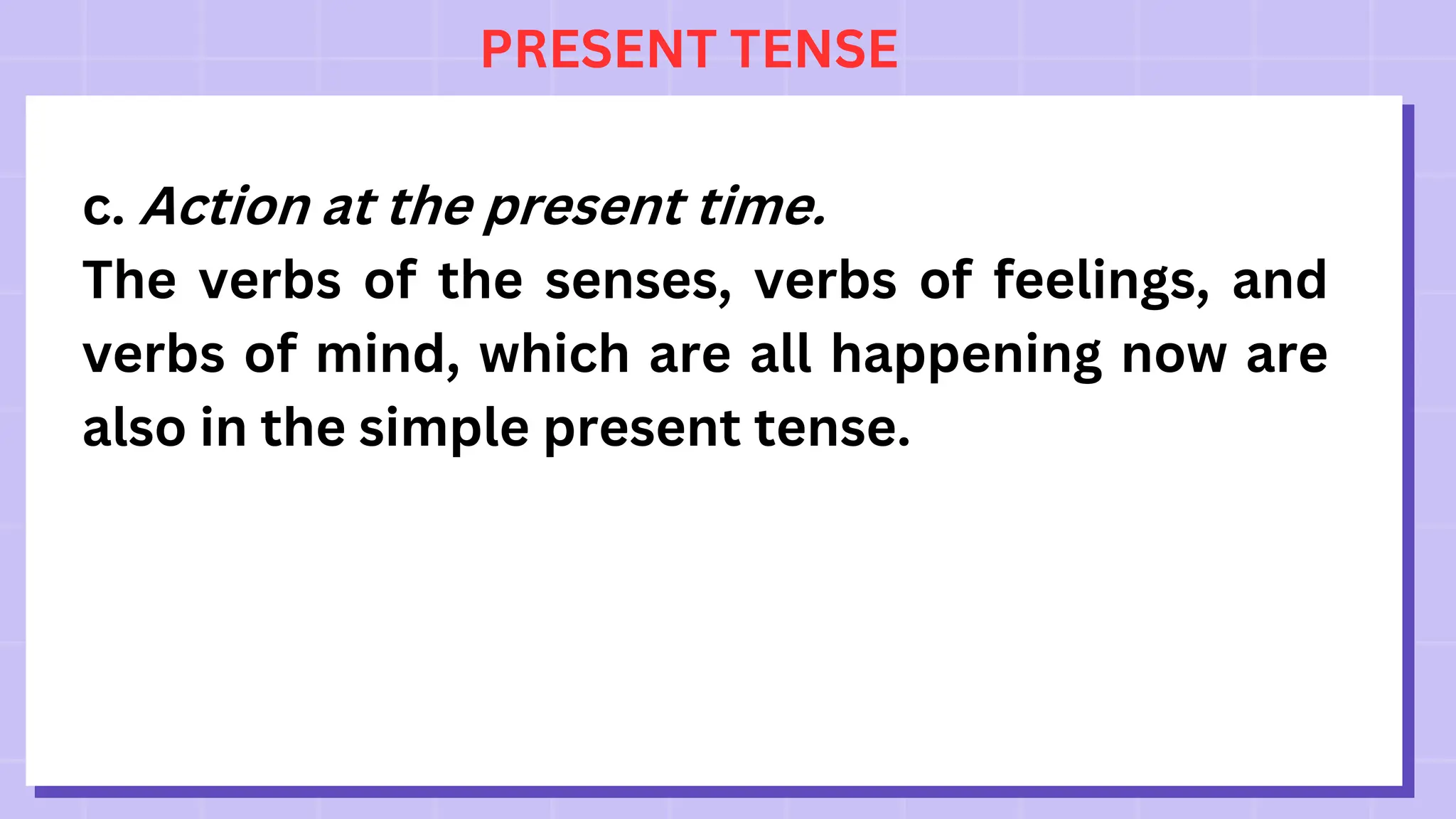 PRESENT TENSE
c. Action at the present time.
The verbs of the senses, verbs of feelings, and
verbs of mind, which are all happening now are
also in the simple present tense.
 