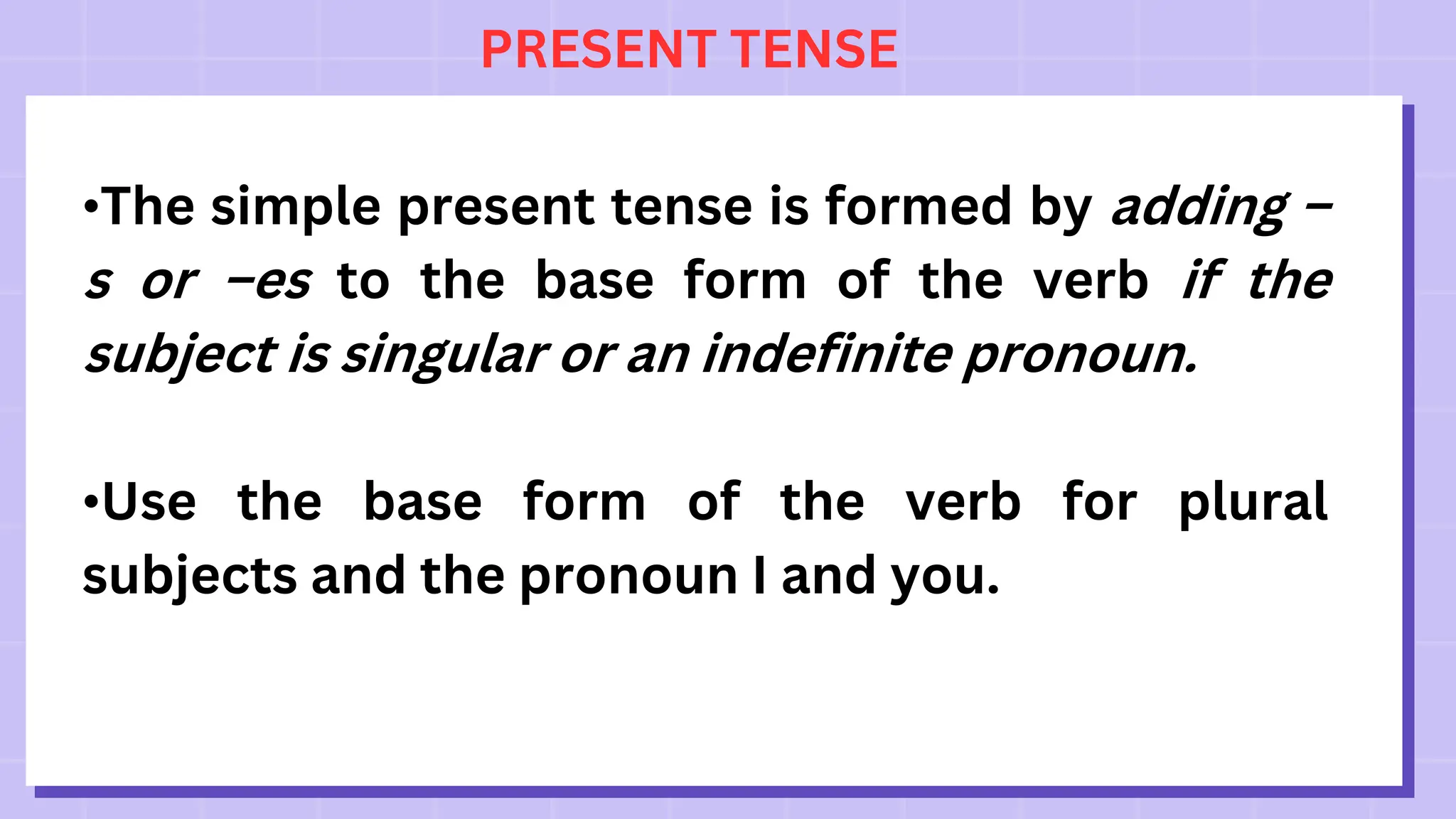 PRESENT TENSE
•The simple present tense is formed by adding –
s or –es to the base form of the verb if the
subject is singular or an indefinite pronoun.
•Use the base form of the verb for plural
subjects and the pronoun I and you.
 