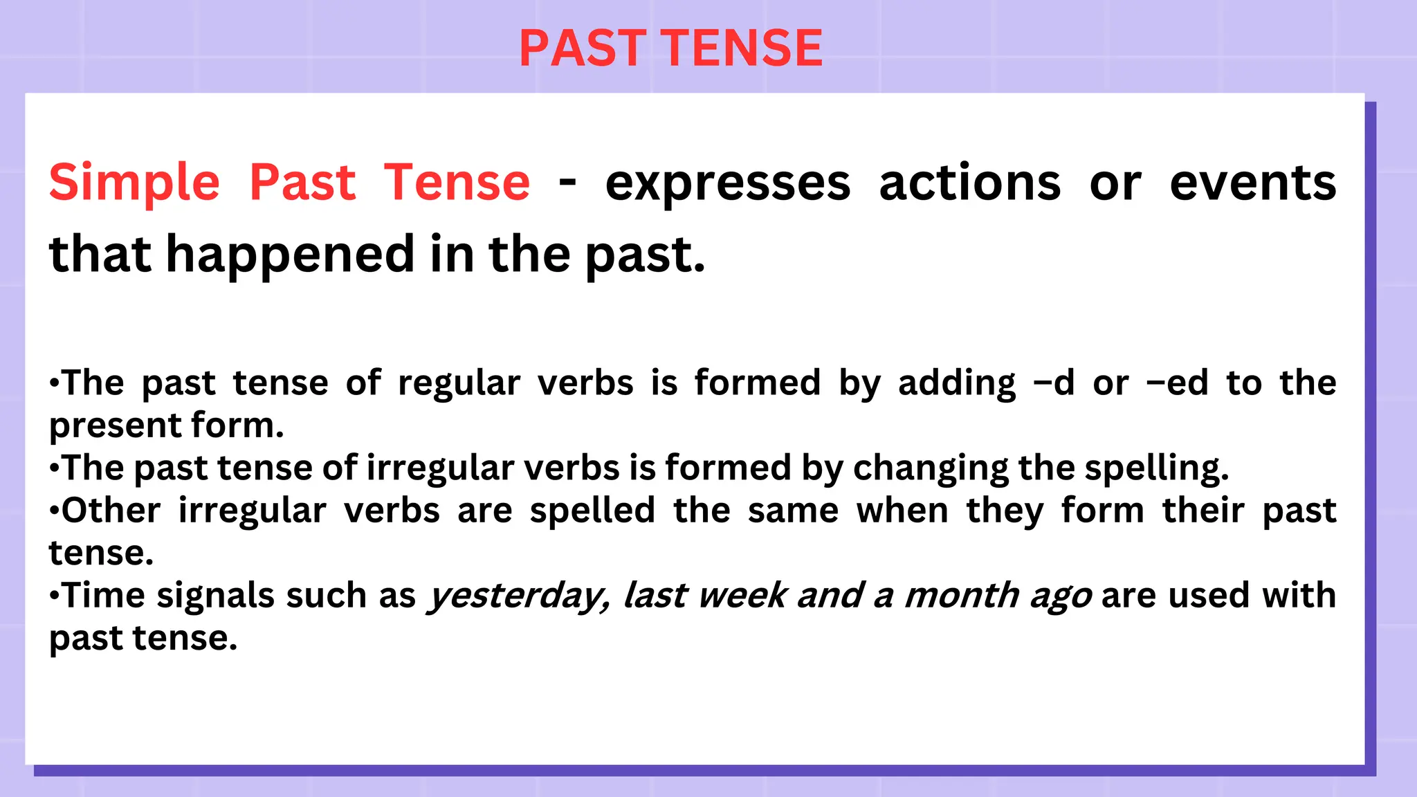 PAST TENSE
Simple Past Tense - expresses actions or events
that happened in the past.
•The past tense of regular verbs is formed by adding –d or –ed to the
present form.
•The past tense of irregular verbs is formed by changing the spelling.
•Other irregular verbs are spelled the same when they form their past
tense.
•Time signals such as yesterday, last week and a month ago are used with
past tense.
 