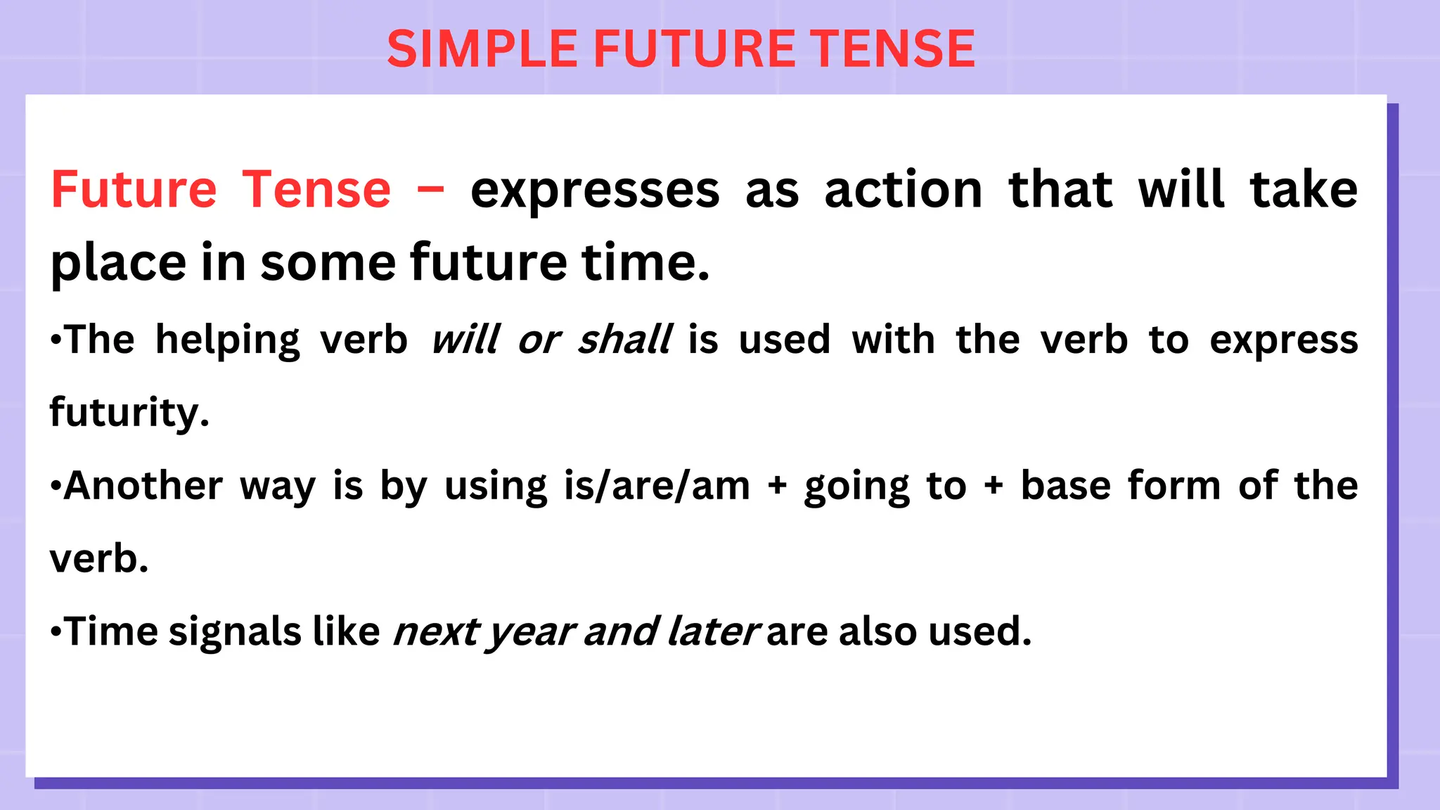 SIMPLE FUTURE TENSE
Future Tense – expresses as action that will take
place in some future time.
•The helping verb will or shall is used with the verb to express
futurity.
•Another way is by using is/are/am + going to + base form of the
verb.
•Time signals like next year and later are also used.
 