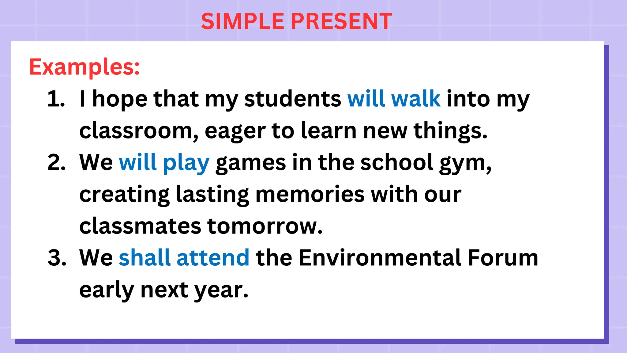 SIMPLE PRESENT
Examples:
1. I hope that my students will walk into my
classroom, eager to learn new things.
2. We will play games in the school gym,
creating lasting memories with our
classmates tomorrow.
3. We shall attend the Environmental Forum
early next year.
 