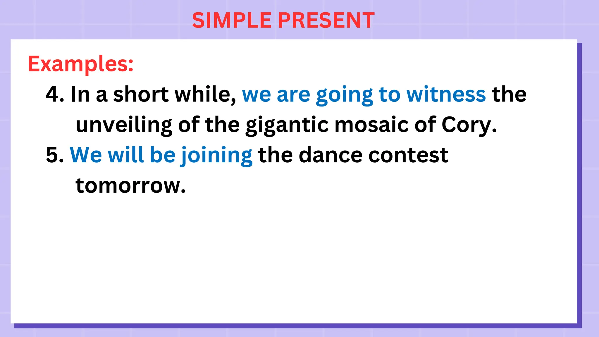 SIMPLE PRESENT
Examples:
4. In a short while, we are going to witness the
unveiling of the gigantic mosaic of Cory.
5. We will be joining the dance contest
tomorrow.
 