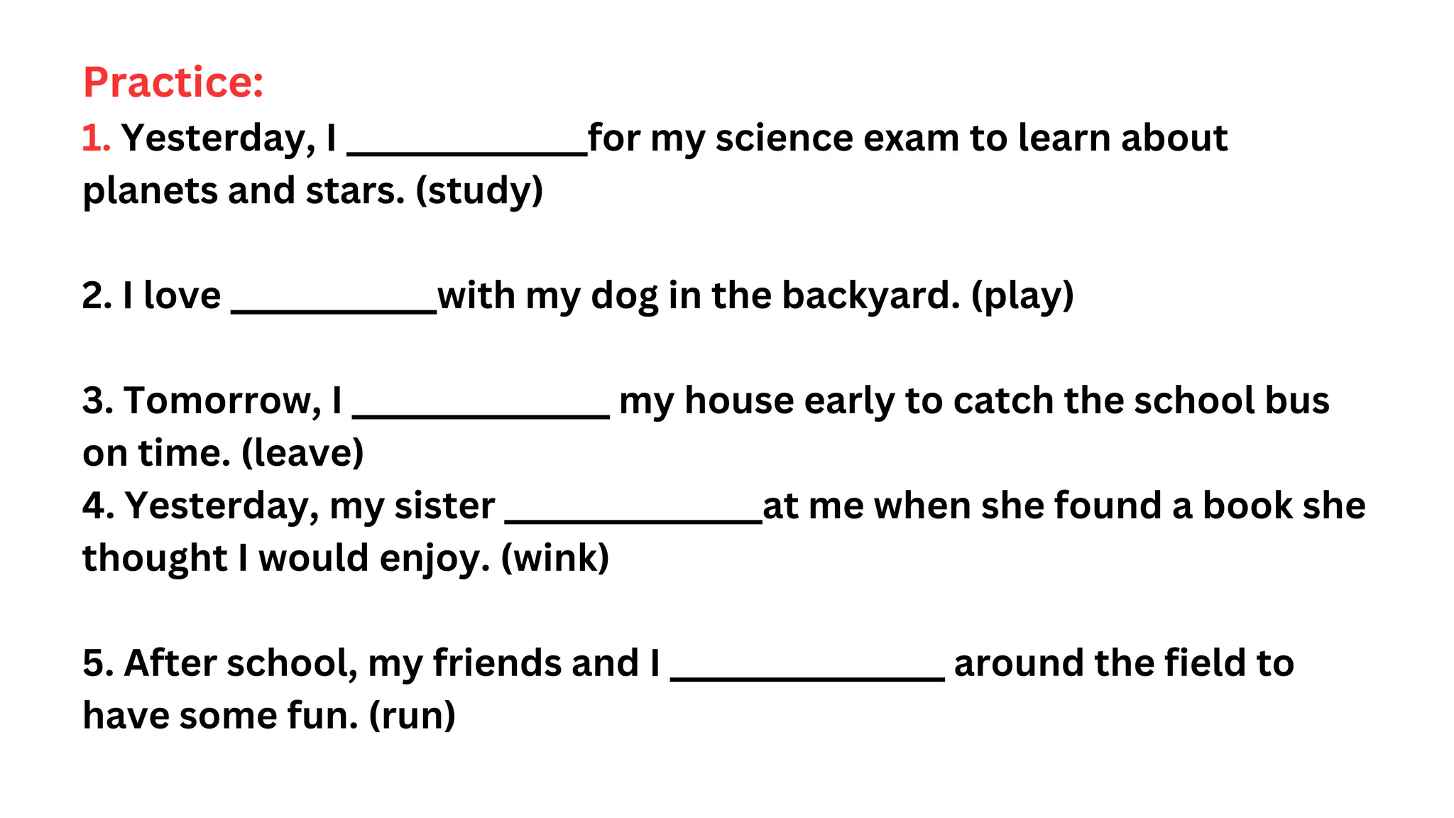 Practice:
1. Yesterday, I ______________for my science exam to learn about
planets and stars. (study)
2. I love ____________with my dog in the backyard. (play)
3. Tomorrow, I _______________ my house early to catch the school bus
on time. (leave)
4. Yesterday, my sister _______________at me when she found a book she
thought I would enjoy. (wink)
5. After school, my friends and I ________________ around the field to
have some fun. (run)
 