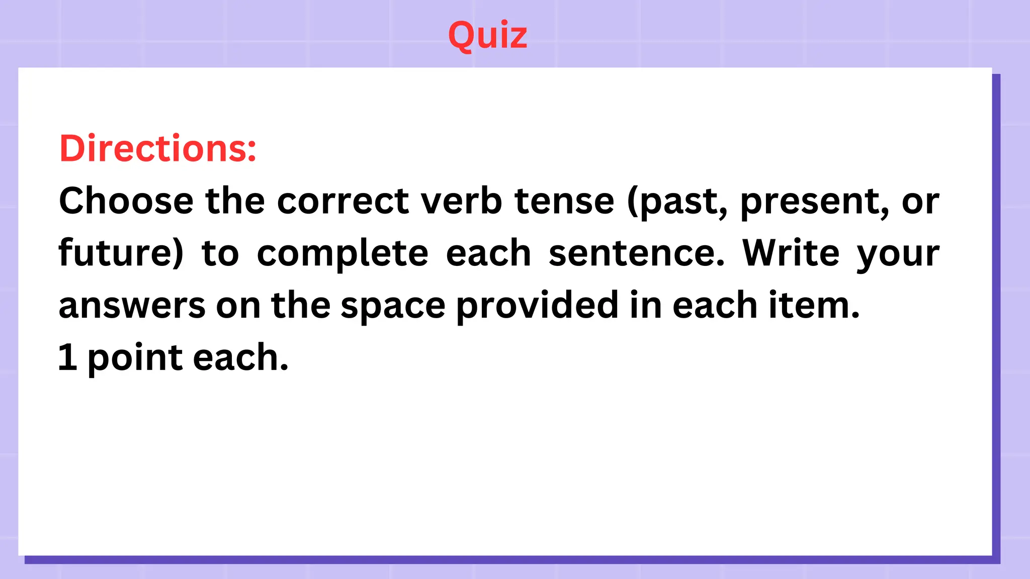 Quiz
Directions:
Choose the correct verb tense (past, present, or
future) to complete each sentence. Write your
answers on the space provided in each item.
1 point each.
 